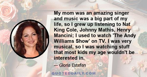 My mom was an amazing singer and music was a big part of my life, so I grew up listening to Nat King Cole, Johnny Mathis, Henry Mancini; I used to watch 'The Andy Williams Show' on TV. I was very musical, so I was