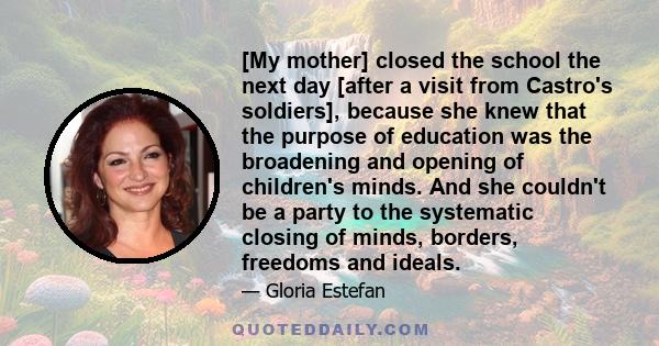 [My mother] closed the school the next day [after a visit from Castro's soldiers], because she knew that the purpose of education was the broadening and opening of children's minds. And she couldn't be a party to the