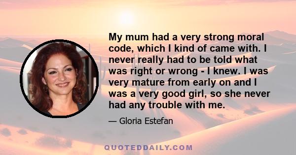 My mum had a very strong moral code, which I kind of came with. I never really had to be told what was right or wrong - I knew. I was very mature from early on and I was a very good girl, so she never had any trouble