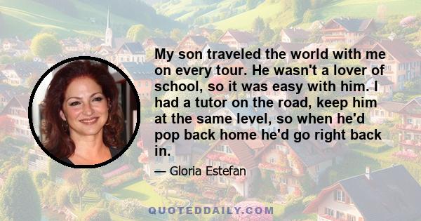 My son traveled the world with me on every tour. He wasn't a lover of school, so it was easy with him. I had a tutor on the road, keep him at the same level, so when he'd pop back home he'd go right back in.