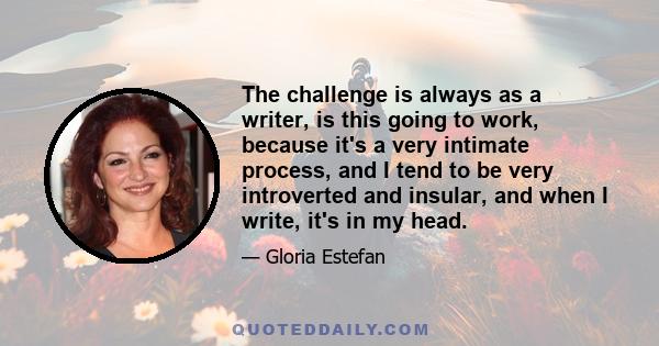 The challenge is always as a writer, is this going to work, because it's a very intimate process, and I tend to be very introverted and insular, and when I write, it's in my head.