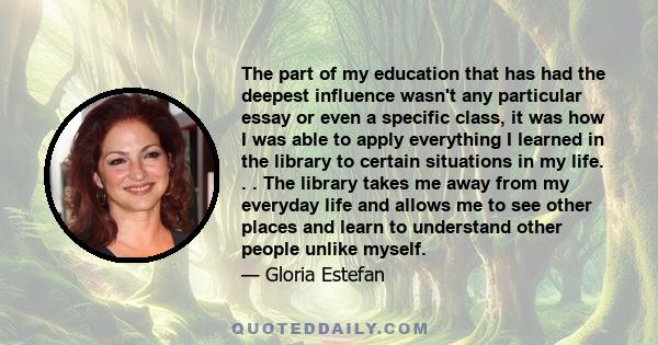 The part of my education that has had the deepest influence wasn't any particular essay or even a specific class, it was how I was able to apply everything I learned in the library to certain situations in my life. . .