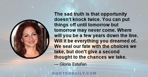 The sad truth is that opportunity doesn't knock twice. You can put things off until tomorrow but tomorrow may never come. Where will you be a few years down the line. Will it be everything you dreamed of. We seal our