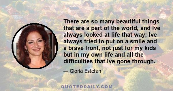 There are so many beautiful things that are a part of the world, and Ive always looked at life that way; Ive always tried to put on a smile and a brave front, not just for my kids but in my own life and all the