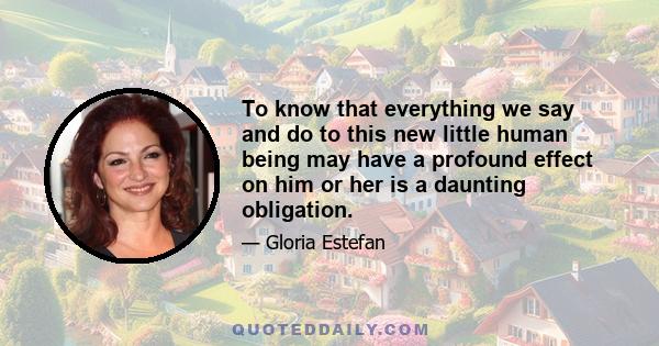 To know that everything we say and do to this new little human being may have a profound effect on him or her is a daunting obligation.