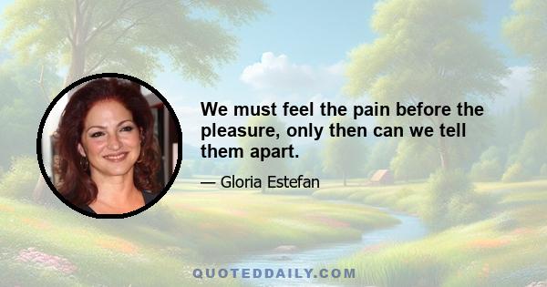 We must feel the pain before the pleasure, only then can we tell them apart.