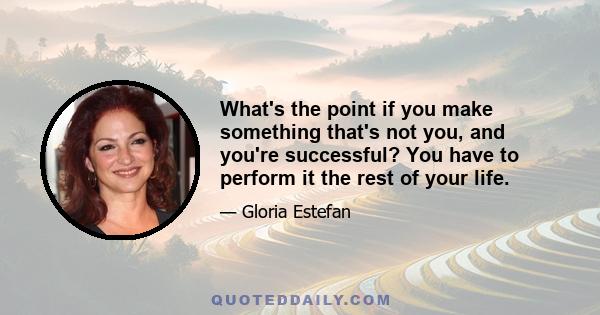 What's the point if you make something that's not you, and you're successful? You have to perform it the rest of your life.