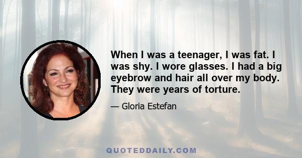 When I was a teenager, I was fat. I was shy. I wore glasses. I had a big eyebrow and hair all over my body. They were years of torture.