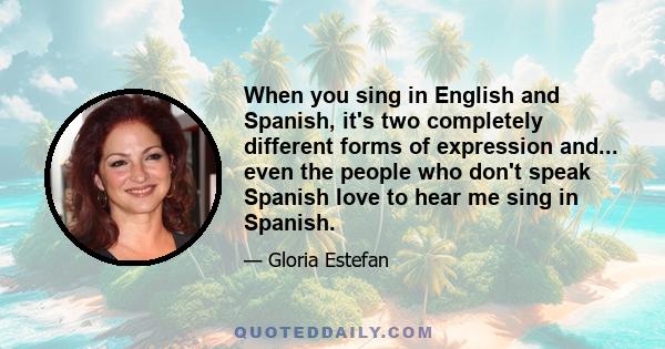 When you sing in English and Spanish, it's two completely different forms of expression and... even the people who don't speak Spanish love to hear me sing in Spanish.