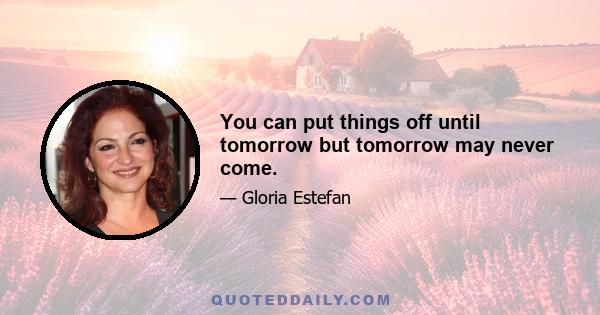 You can put things off until tomorrow but tomorrow may never come.