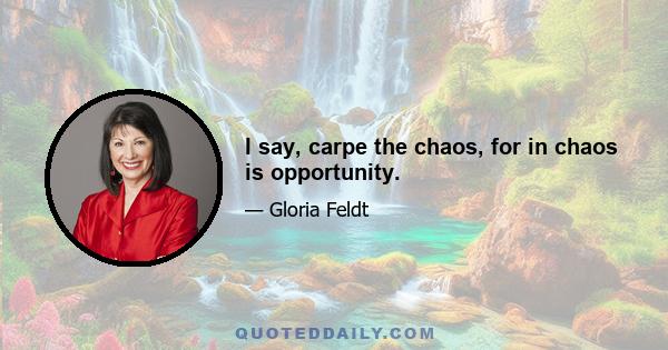 I say, carpe the chaos, for in chaos is opportunity.