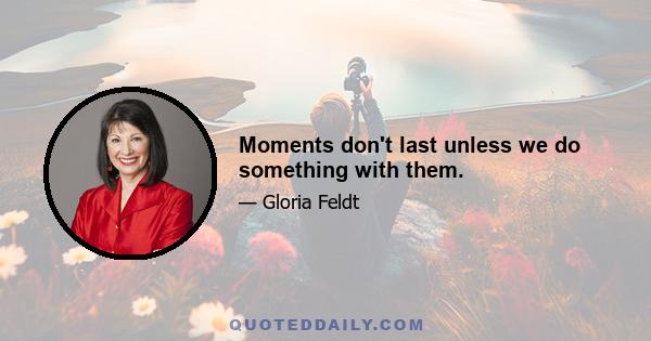 Moments don't last unless we do something with them.