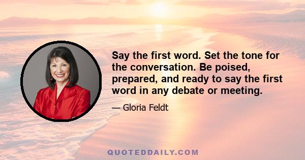 Say the first word. Set the tone for the conversation. Be poised, prepared, and ready to say the first word in any debate or meeting.