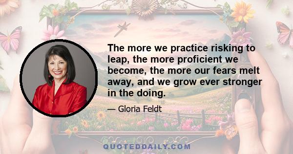 The more we practice risking to leap, the more proficient we become, the more our fears melt away, and we grow ever stronger in the doing.