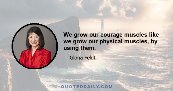 We grow our courage muscles like we grow our physical muscles, by using them.