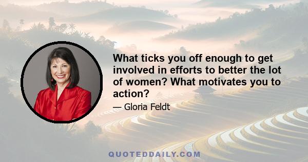 What ticks you off enough to get involved in efforts to better the lot of women? What motivates you to action?