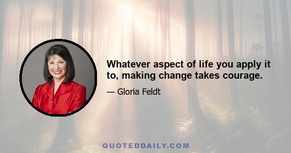 Whatever aspect of life you apply it to, making change takes courage.