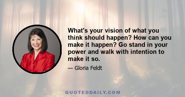 What's your vision of what you think should happen? How can you make it happen? Go stand in your power and walk with intention to make it so.