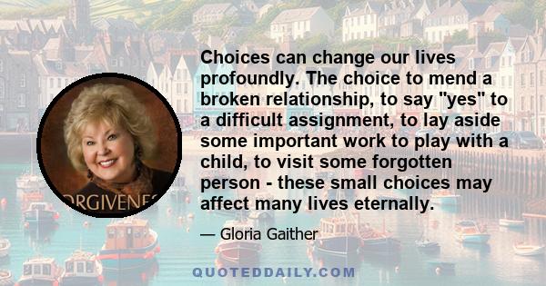 Choices can change our lives profoundly. The choice to mend a broken relationship, to say yes to a difficult assignment, to lay aside some important work to play with a child, to visit some forgotten person - these