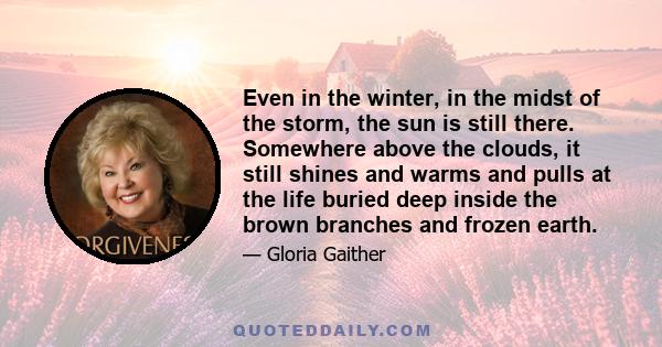 Even in the winter, in the midst of the storm, the sun is still there. Somewhere above the clouds, it still shines and warms and pulls at the life buried deep inside the brown branches and frozen earth.