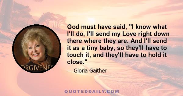 God must have said, I know what I'll do, I'll send my Love right down there where they are. And I'll send it as a tiny baby, so they'll have to touch it, and they'll have to hold it close.