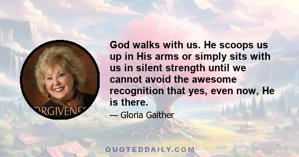 God walks with us. He scoops us up in His arms or simply sits with us in silent strength until we cannot avoid the awesome recognition that yes, even now, He is there.