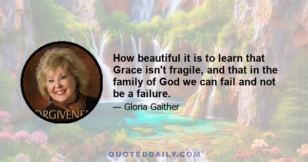 How beautiful it is to learn that Grace isn't fragile, and that in the family of God we can fail and not be a failure.