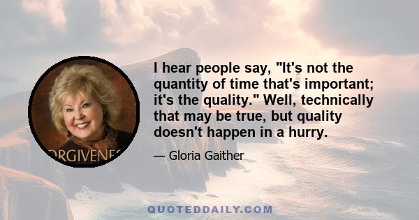 I hear people say, It's not the quantity of time that's important; it's the quality. Well, technically that may be true, but quality doesn't happen in a hurry.