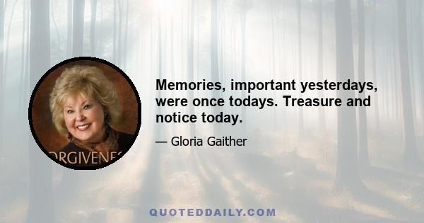 Memories, important yesterdays, were once todays. Treasure and notice today.