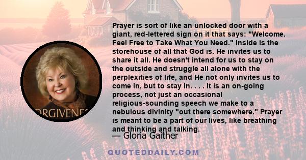 Prayer is sort of like an unlocked door with a giant, red-lettered sign on it that says: Welcome. Feel Free to Take What You Need. Inside is the storehouse of all that God is. He invites us to share it all. He doesn't