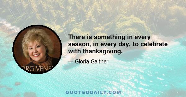 There is something in every season, in every day, to celebrate with thanksgiving.