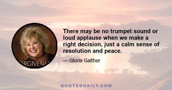 There may be no trumpet sound or loud applause when we make a right decision, just a calm sense of resolution and peace.