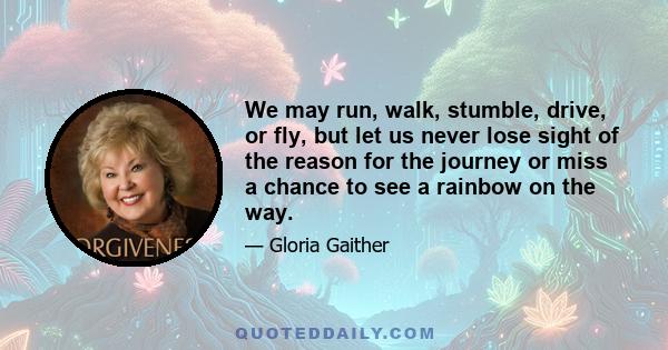 We may run, walk, stumble, drive, or fly, but let us never lose sight of the reason for the journey or miss a chance to see a rainbow on the way.