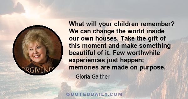 What will your children remember? We can change the world inside our own houses. Take the gift of this moment and make something beautiful of it. Few worthwhile experiences just happen; memories are made on purpose.