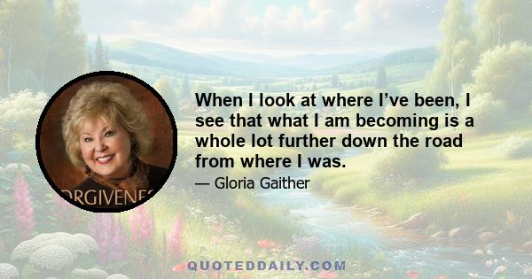 When I look at where I’ve been, I see that what I am becoming is a whole lot further down the road from where I was.