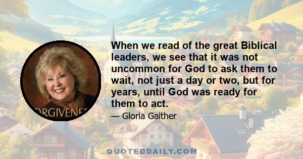 When we read of the great Biblical leaders, we see that it was not uncommon for God to ask them to wait, not just a day or two, but for years, until God was ready for them to act.