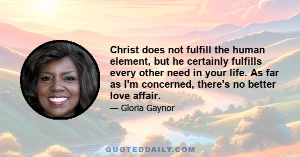 Christ does not fulfill the human element, but he certainly fulfills every other need in your life. As far as I'm concerned, there's no better love affair.