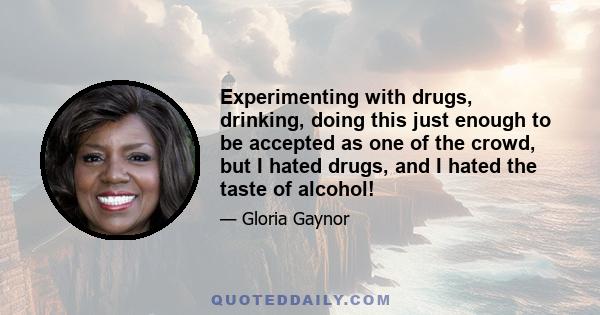 Experimenting with drugs, drinking, doing this just enough to be accepted as one of the crowd, but I hated drugs, and I hated the taste of alcohol!