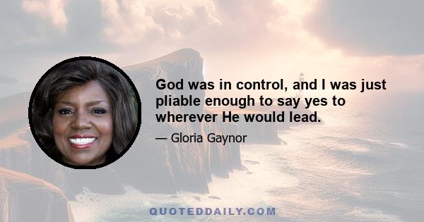 God was in control, and I was just pliable enough to say yes to wherever He would lead.