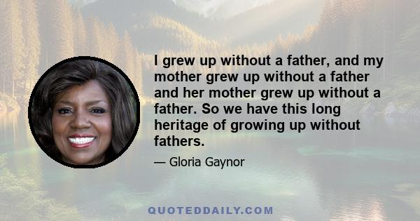 I grew up without a father, and my mother grew up without a father and her mother grew up without a father. So we have this long heritage of growing up without fathers.