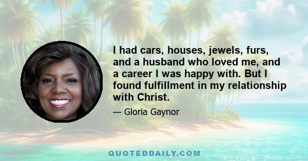 I had cars, houses, jewels, furs, and a husband who loved me, and a career I was happy with. But I found fulfillment in my relationship with Christ.