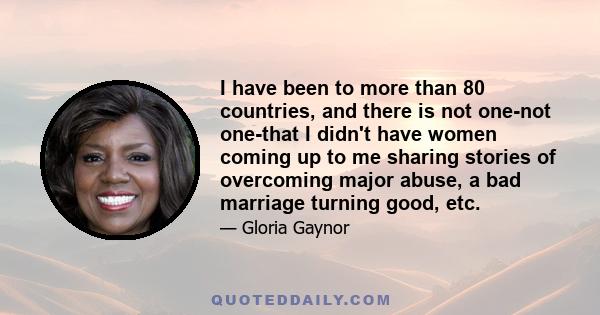 I have been to more than 80 countries, and there is not one-not one-that I didn't have women coming up to me sharing stories of overcoming major abuse, a bad marriage turning good, etc.