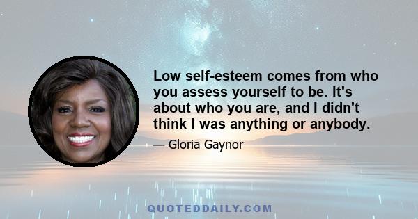 Low self-esteem comes from who you assess yourself to be. It's about who you are, and I didn't think I was anything or anybody.