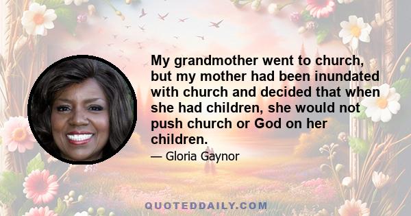 My grandmother went to church, but my mother had been inundated with church and decided that when she had children, she would not push church or God on her children.