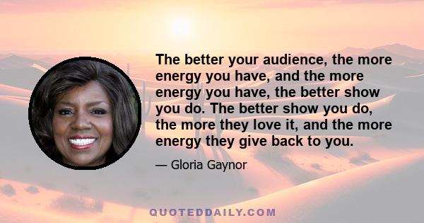 The better your audience, the more energy you have, and the more energy you have, the better show you do. The better show you do, the more they love it, and the more energy they give back to you.