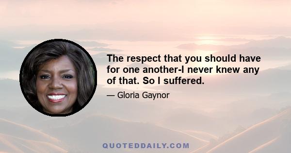 The respect that you should have for one another-I never knew any of that. So I suffered.