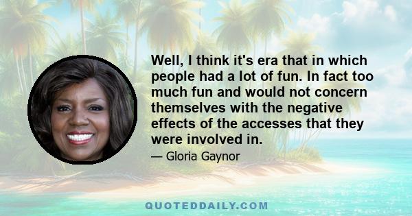 Well, I think it's era that in which people had a lot of fun. In fact too much fun and would not concern themselves with the negative effects of the accesses that they were involved in.