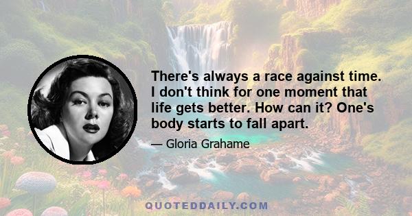 There's always a race against time. I don't think for one moment that life gets better. How can it? One's body starts to fall apart.