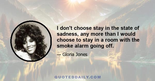 I don't choose stay in the state of sadness, any more than I would choose to stay in a room with the smoke alarm going off.