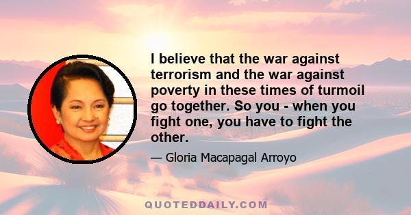 I believe that the war against terrorism and the war against poverty in these times of turmoil go together. So you - when you fight one, you have to fight the other.